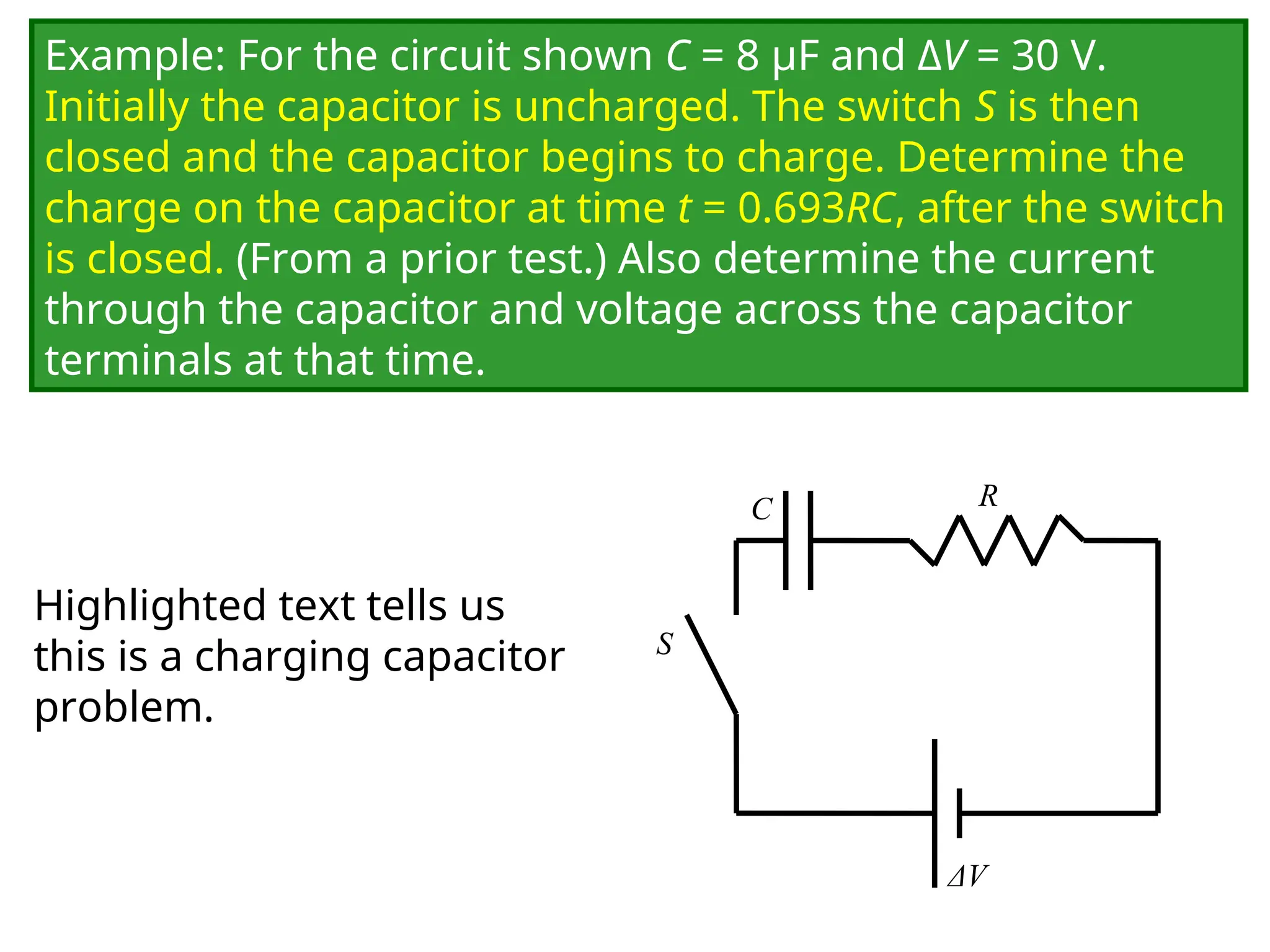 Example: For the circuit shown C = 8 μF and ΔV = 30 V.
Initially the capacitor is uncharged. The switch S is then
closed and the capacitor begins to charge. Determine the
charge on the capacitor at time t = 0.693RC, after the switch
is closed. (From a prior test.) Also determine the current
through the capacitor and voltage across the capacitor
terminals at that time.
C
ΔV
R
S
Highlighted text tells us
this is a charging capacitor
problem.
 