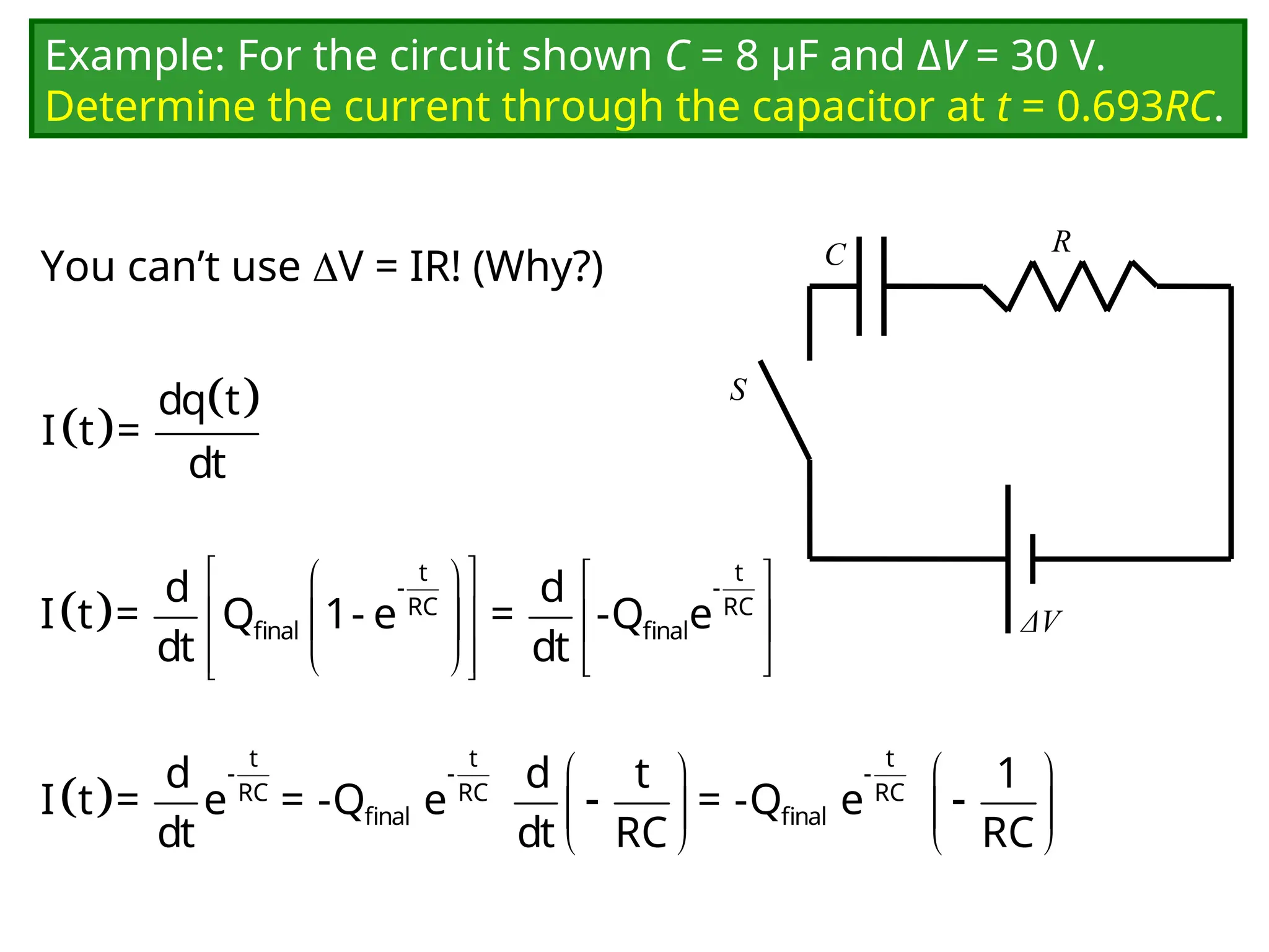 Example: For the circuit shown C = 8 μF and ΔV = 30 V.
Determine the current through the capacitor at t = 0.693RC.
You can’t use V = IR! (Why?) C
ΔV
R
S
 
 
dq t
I t =
dt
 
 
   
 
   
 
   
 
t t
- -
RC RC
final final
d d
I t = Q 1- e = -Q e
dt dt
     
 
   
   
t t t
- - -
RC RC RC
final final
d d t 1
I t = e = -Q e = -Q e
dt dt RC RC
 