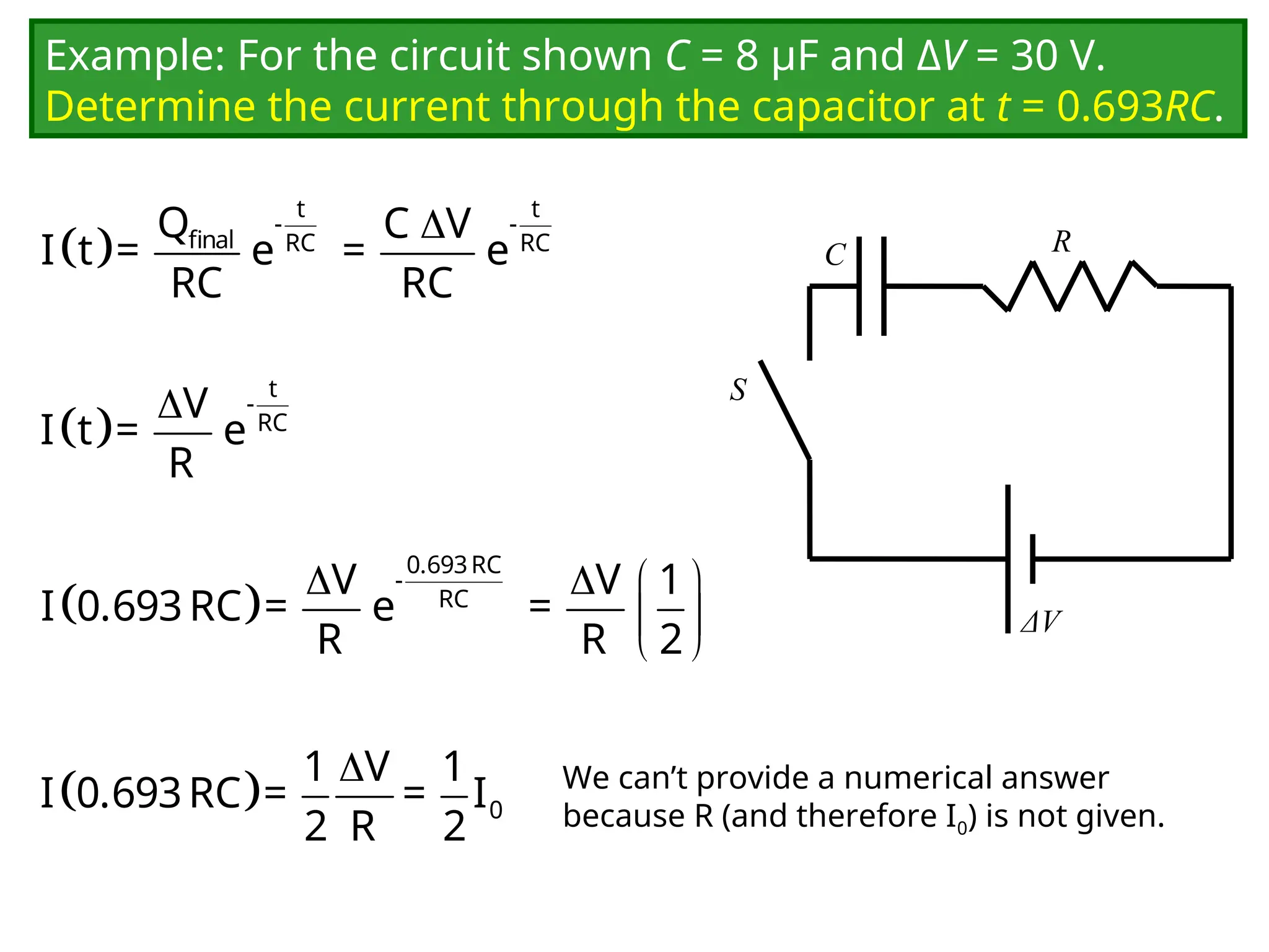 Example: For the circuit shown C = 8 μF and ΔV = 30 V.
Determine the current through the capacitor at t = 0.693RC.
C
ΔV
R
S
 

t t
- -
final RC RC
Q C V
I t = e = e
RC RC
 
 t
-
RC
V
I t = e
R
 
   
 
 
0.693RC
-
RC
V V 1
I 0.693RC = e =
R R 2
 

0
1 V 1
I 0.693RC = = I
2 R 2
We can’t provide a numerical answer
because R (and therefore I0) is not given.
 