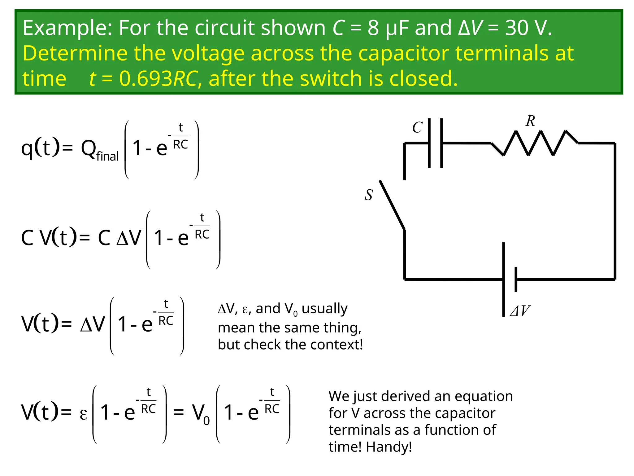 Example: For the circuit shown C = 8 μF and ΔV = 30 V.
Determine the voltage across the capacitor terminals at
time t = 0.693RC, after the switch is closed.
C
ΔV
R
S
 
 
 
 
t
-
RC
final
q t = Q 1- e
We just derived an equation
for V across the capacitor
terminals as a function of
time! Handy!
 
 
  
 
t
-
RC
C V t = C V 1- e
 
 
  
 
t
-
RC
V t = V 1- e
 
   
   
   
t t
- -
RC RC
0
V t = 1- e = V 1- e
V, , and V0 usually
mean the same thing,
but check the context!
 