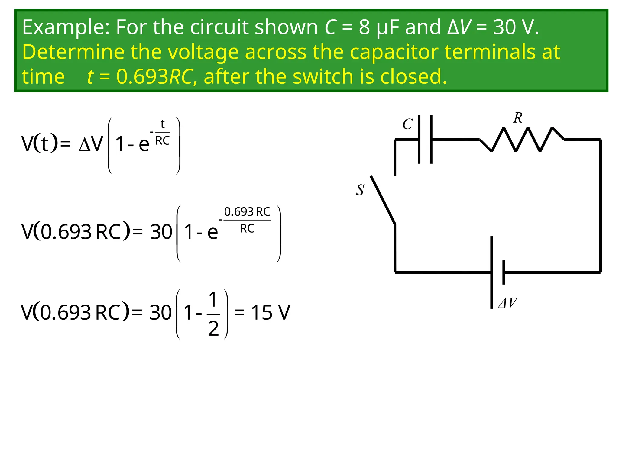 Example: For the circuit shown C = 8 μF and ΔV = 30 V.
Determine the voltage across the capacitor terminals at
time t = 0.693RC, after the switch is closed.
C
ΔV
R
S
 
 
  
 
t
-
RC
V t = V 1- e
 
 
 
 
0.693RC
-
RC
V 0.693RC = 30 1- e
   
 
 
1
V 0.693RC = 30 1- = 15 V
2
 