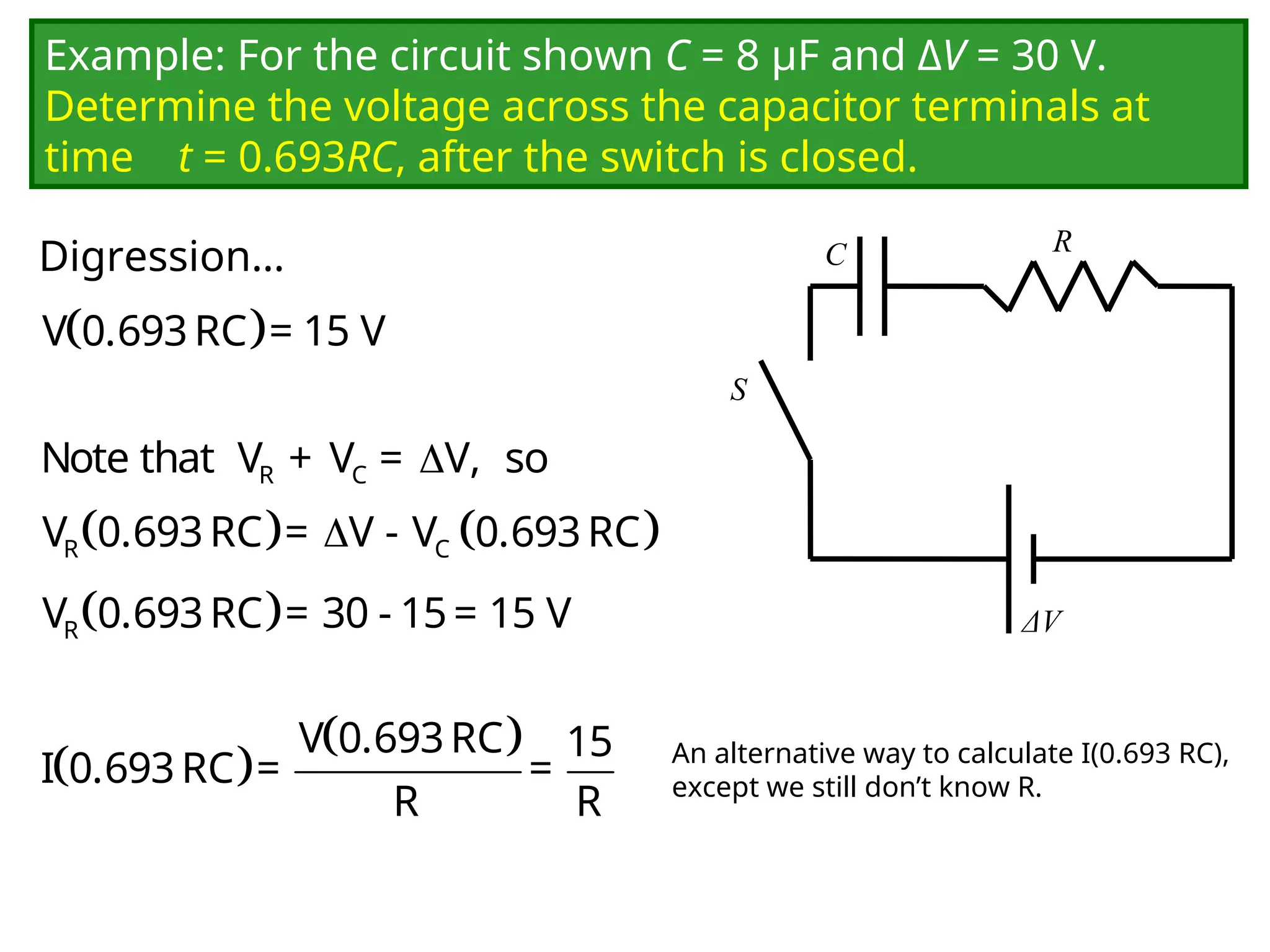 Example: For the circuit shown C = 8 μF and ΔV = 30 V.
Determine the voltage across the capacitor terminals at
time t = 0.693RC, after the switch is closed.
C
ΔV
R
S
 
V 0.693RC = 15 V

R C
Note that V + V = V, so
   

R C
V 0.693RC = V - V 0.693RC
 
R
V 0.693RC = 30 - 15= 15 V
 
 
V 0.693RC 15
I 0.693RC = =
R R
An alternative way to calculate I(0.693 RC),
except we still don’t know R.
Digression…
 