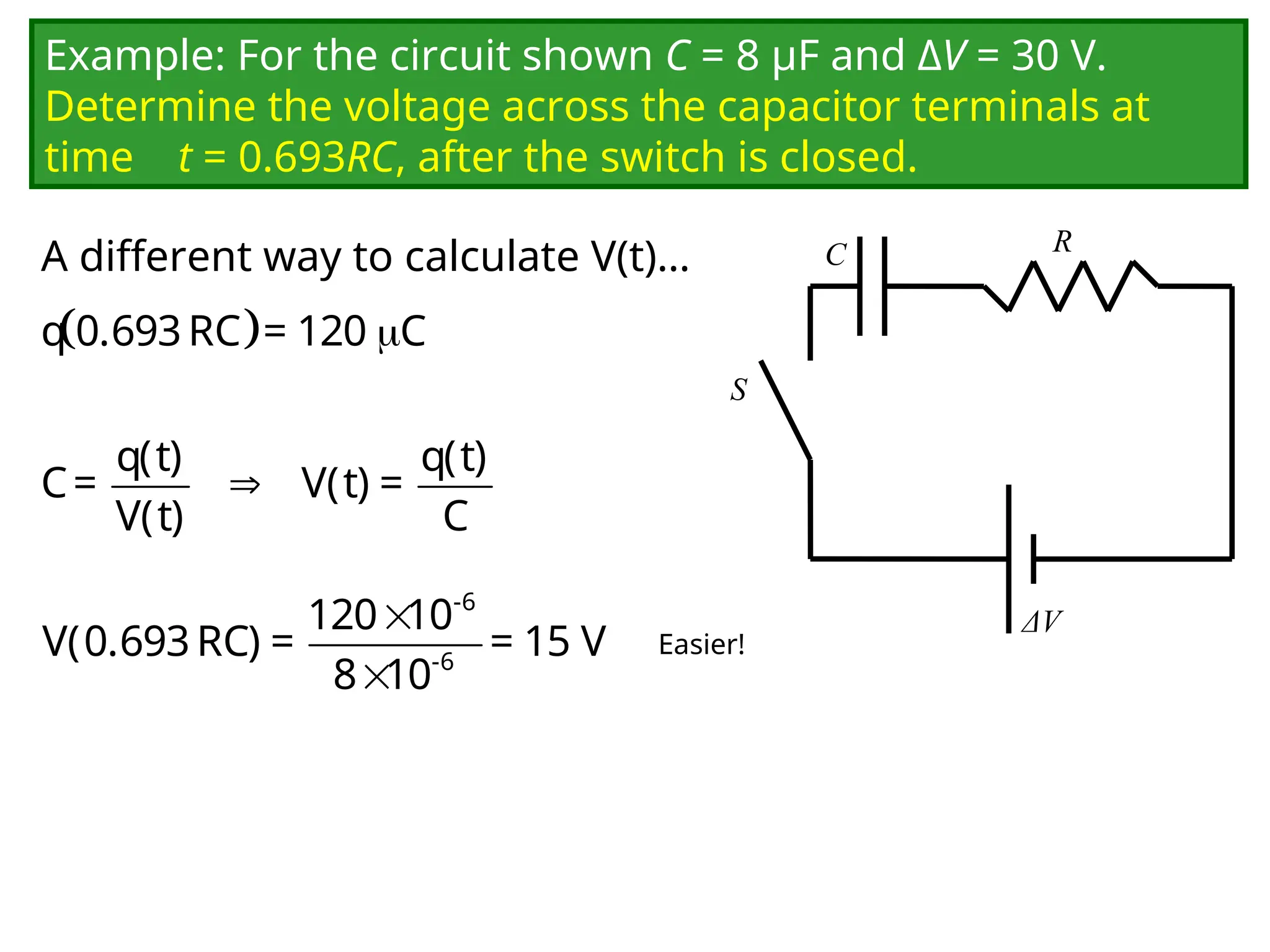 Example: For the circuit shown C = 8 μF and ΔV = 30 V.
Determine the voltage across the capacitor terminals at
time t = 0.693RC, after the switch is closed.
C
ΔV
R
S
  
q 0.693RC = 120 C

q(t) q(t)
C= V(t) =
V(t) C
Easier!
A different way to calculate V(t)…


-6
-6
120 10
V(0.693RC) = = 15 V
8 10
 