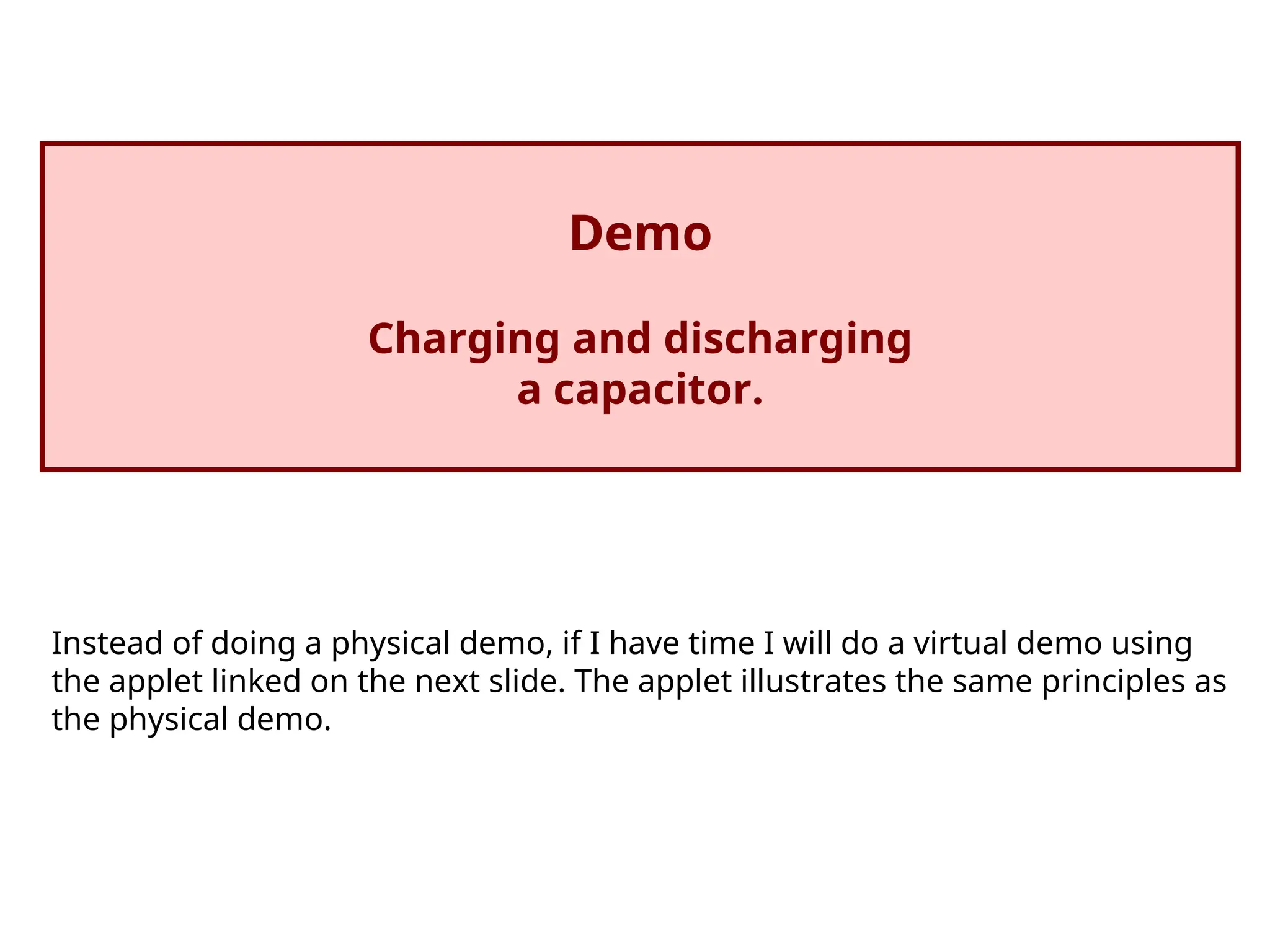Demo
Charging and discharging
a capacitor.
Instead of doing a physical demo, if I have time I will do a virtual demo using
the applet linked on the next slide. The applet illustrates the same principles as
the physical demo.
 
