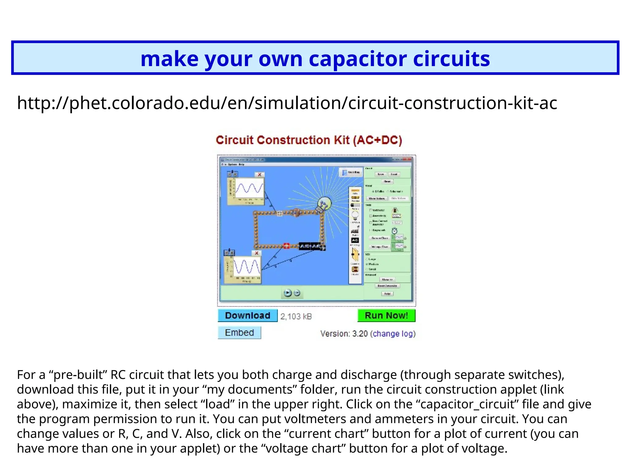 make your own capacitor circuits
http://phet.colorado.edu/en/simulation/circuit-construction-kit-ac
For a “pre-built” RC circuit that lets you both charge and discharge (through separate switches),
download this file, put it in your “my documents” folder, run the circuit construction applet (link
above), maximize it, then select “load” in the upper right. Click on the “capacitor_circuit” file and give
the program permission to run it. You can put voltmeters and ammeters in your circuit. You can
change values or R, C, and V. Also, click on the “current chart” button for a plot of current (you can
have more than one in your applet) or the “voltage chart” button for a plot of voltage.
 