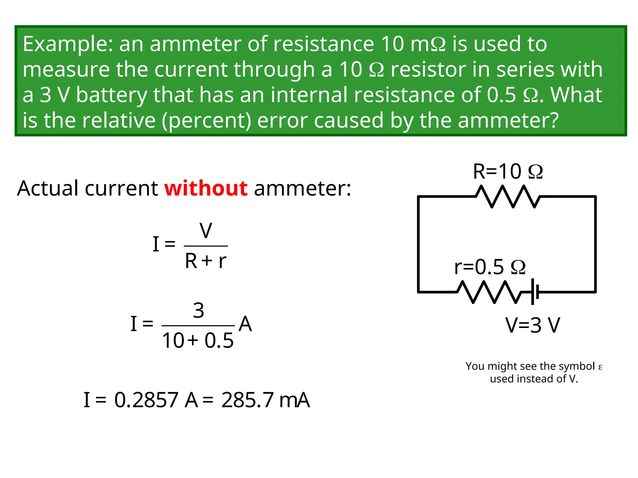 Example: an ammeter of resistance 10 m is used to
measure the current through a 10  resistor in series with
a 3 V battery that has an internal resistance of 0.5 . What
is the relative (percent) error caused by the ammeter?
V=3 V
R=10 
r=0.5 
Actual current without ammeter:
V
I =
R + r
3
I = A
10+ 0.5
I = 0.2857 A = 285.7 mA
You might see the symbol 
used instead of V.
 