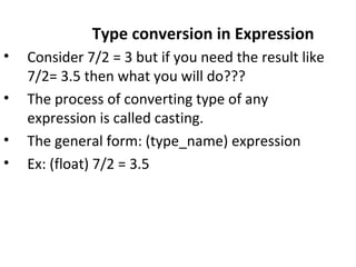 Type conversion in Expression
• Consider 7/2 = 3 but if you need the result like
7/2= 3.5 then what you will do???
• The process of converting type of any
expression is called casting.
• The general form: (type_name) expression
• Ex: (float) 7/2 = 3.5
 