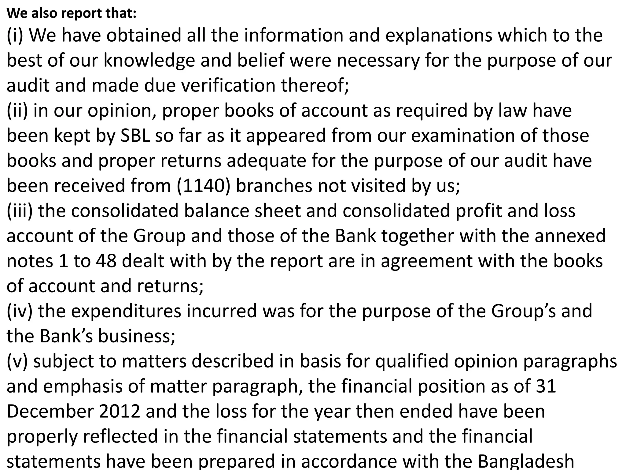 We also report that:
(i) We have obtained all the information and explanations which to the
best of our knowledge and belief were necessary for the purpose of our
audit and made due verification thereof;
(ii) in our opinion, proper books of account as required by law have
been kept by SBL so far as it appeared from our examination of those
books and proper returns adequate for the purpose of our audit have
been received from (1140) branches not visited by us;
(iii) the consolidated balance sheet and consolidated profit and loss
account of the Group and those of the Bank together with the annexed
notes 1 to 48 dealt with by the report are in agreement with the books
of account and returns;
(iv) the expenditures incurred was for the purpose of the Group’s and
the Bank’s business;
(v) subject to matters described in basis for qualified opinion paragraphs
and emphasis of matter paragraph, the financial position as of 31
December 2012 and the loss for the year then ended have been
properly reflected in the financial statements and the financial
statements have been prepared in accordance with the Bangladesh
 