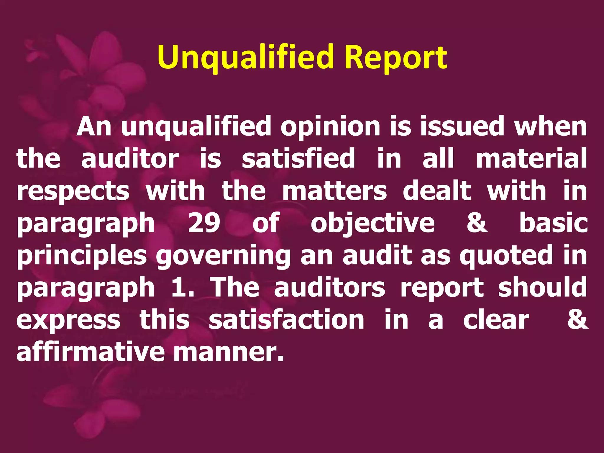 Unqualified Report
An unqualified opinion is issued when
the auditor is satisfied in all material
respects with the matters dealt with in
paragraph 29 of objective & basic
principles governing an audit as quoted in
paragraph 1. The auditors report should
express this satisfaction in a clear &
affirmative manner.
 