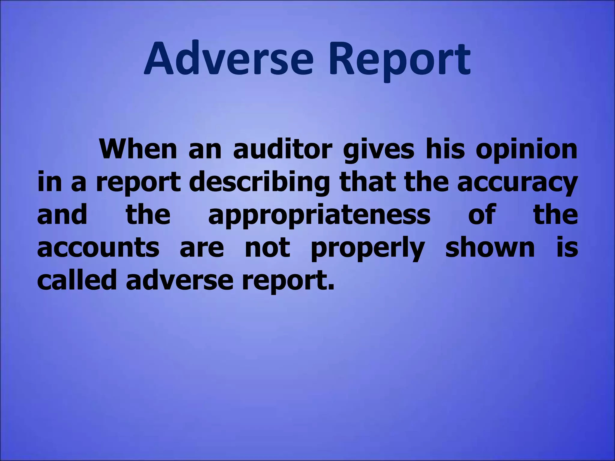 Adverse Report
When an auditor gives his opinion
in a report describing that the accuracy
and the appropriateness of the
accounts are not properly shown is
called adverse report.
 