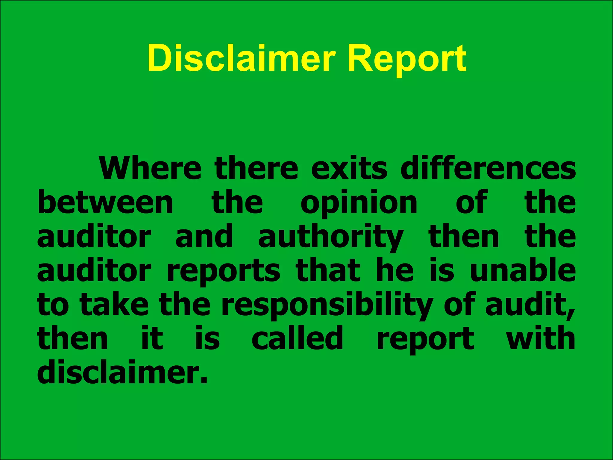 Disclaimer Report
Where there exits differences
between the opinion of the
auditor and authority then the
auditor reports that he is unable
to take the responsibility of audit,
then it is called report with
disclaimer.
 