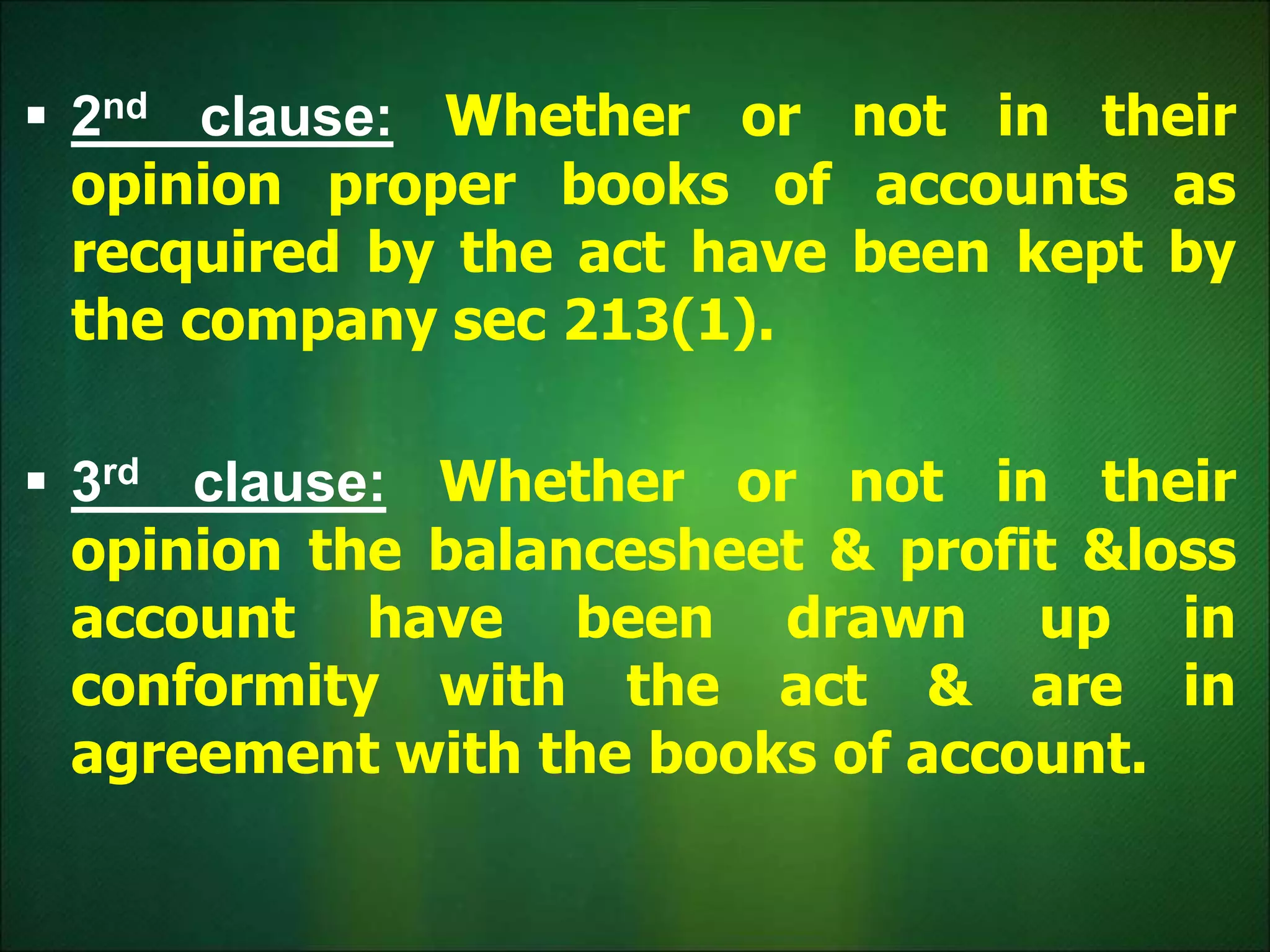  2nd clause: Whether or not in their
opinion proper books of accounts as
recquired by the act have been kept by
the company sec 213(1).
 3rd clause: Whether or not in their
opinion the balancesheet & profit &loss
account have been drawn up in
conformity with the act & are in
agreement with the books of account.
 