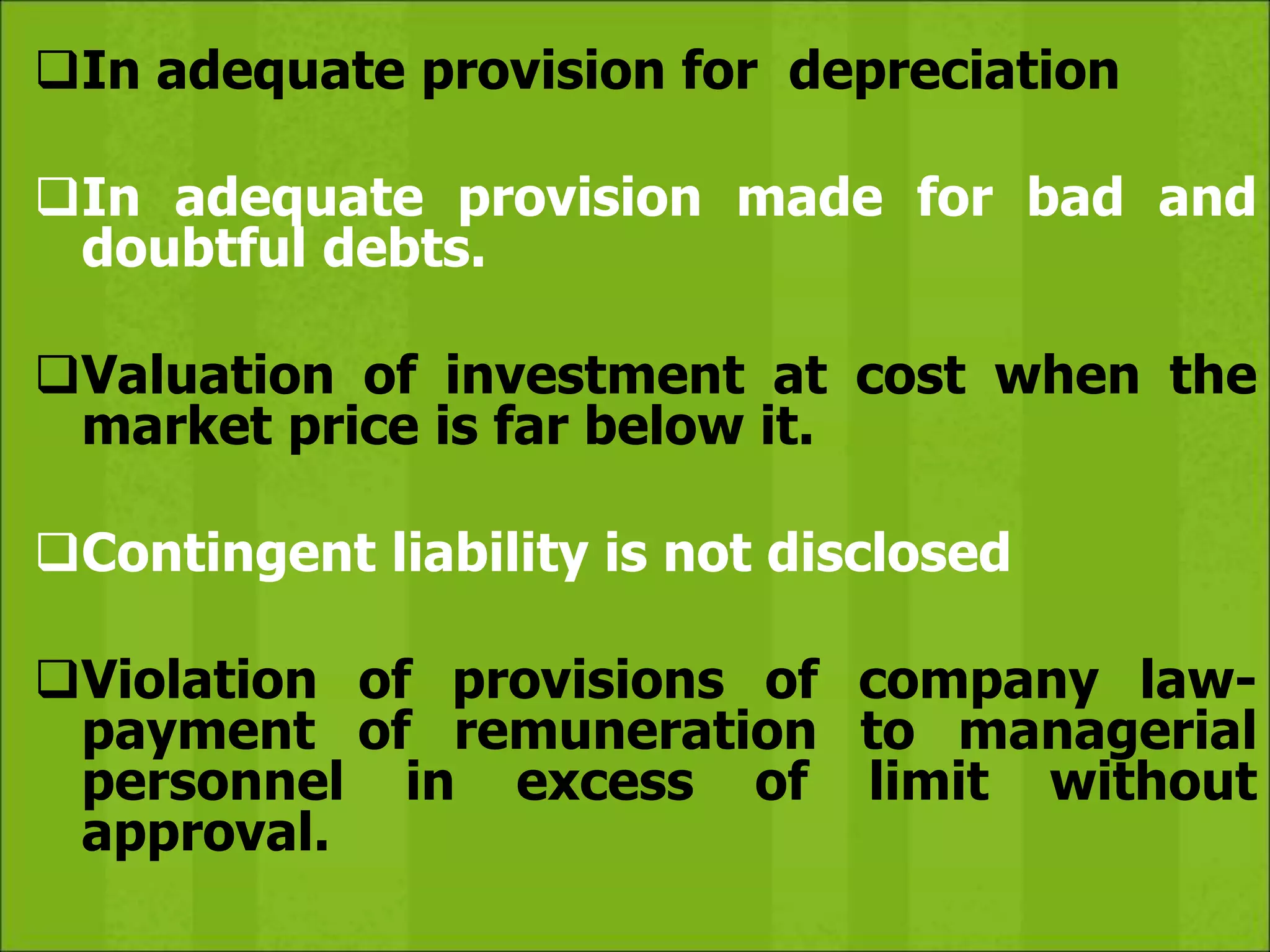 In adequate provision for depreciation
In adequate provision made for bad and
doubtful debts.
Valuation of investment at cost when the
market price is far below it.
Contingent liability is not disclosed
Violation of provisions of company law-
payment of remuneration to managerial
personnel in excess of limit without
approval.
 
