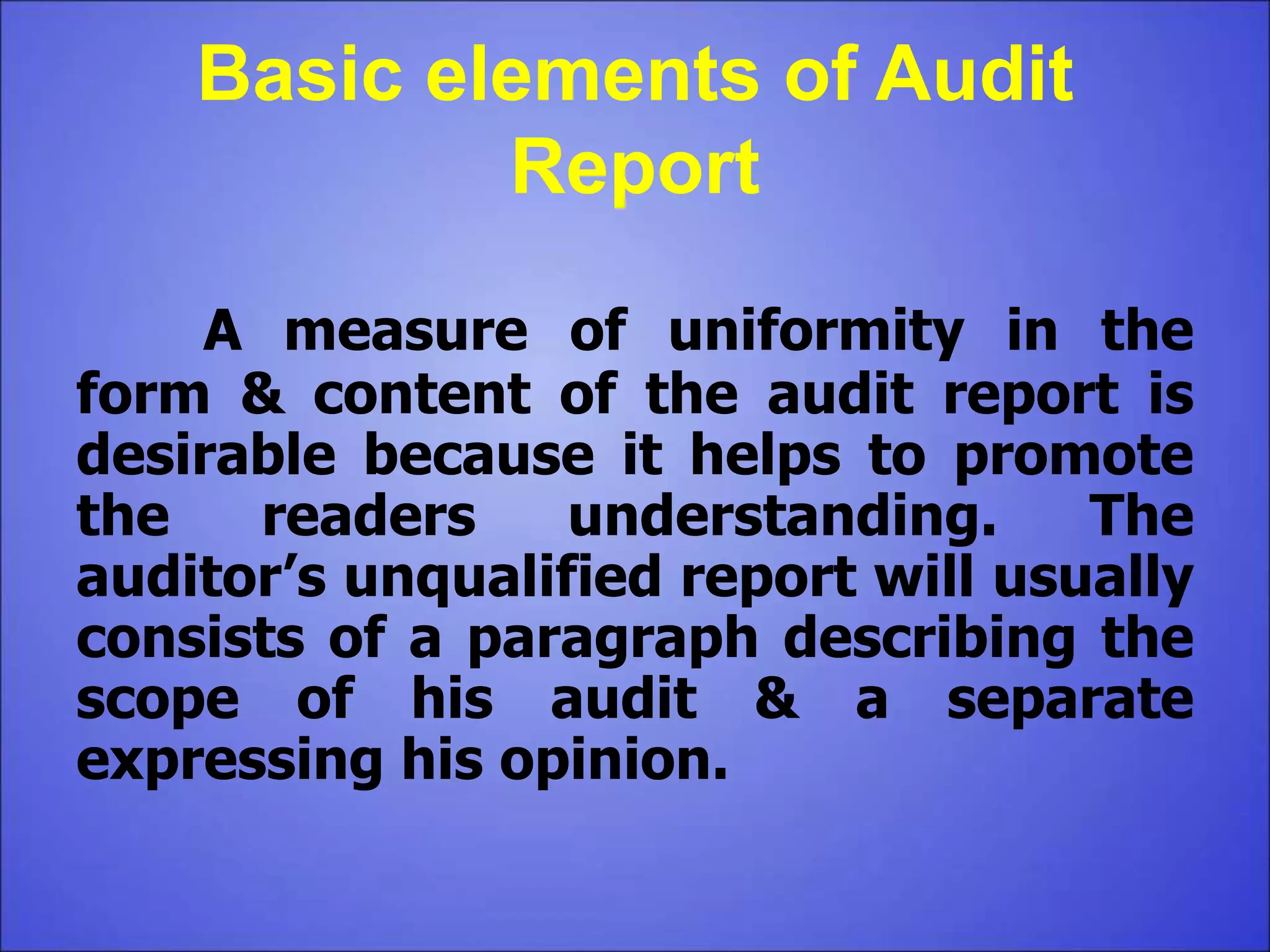 Basic elements of Audit
Report
A measure of uniformity in the
form & content of the audit report is
desirable because it helps to promote
the readers understanding. The
auditor’s unqualified report will usually
consists of a paragraph describing the
scope of his audit & a separate
expressing his opinion.
 