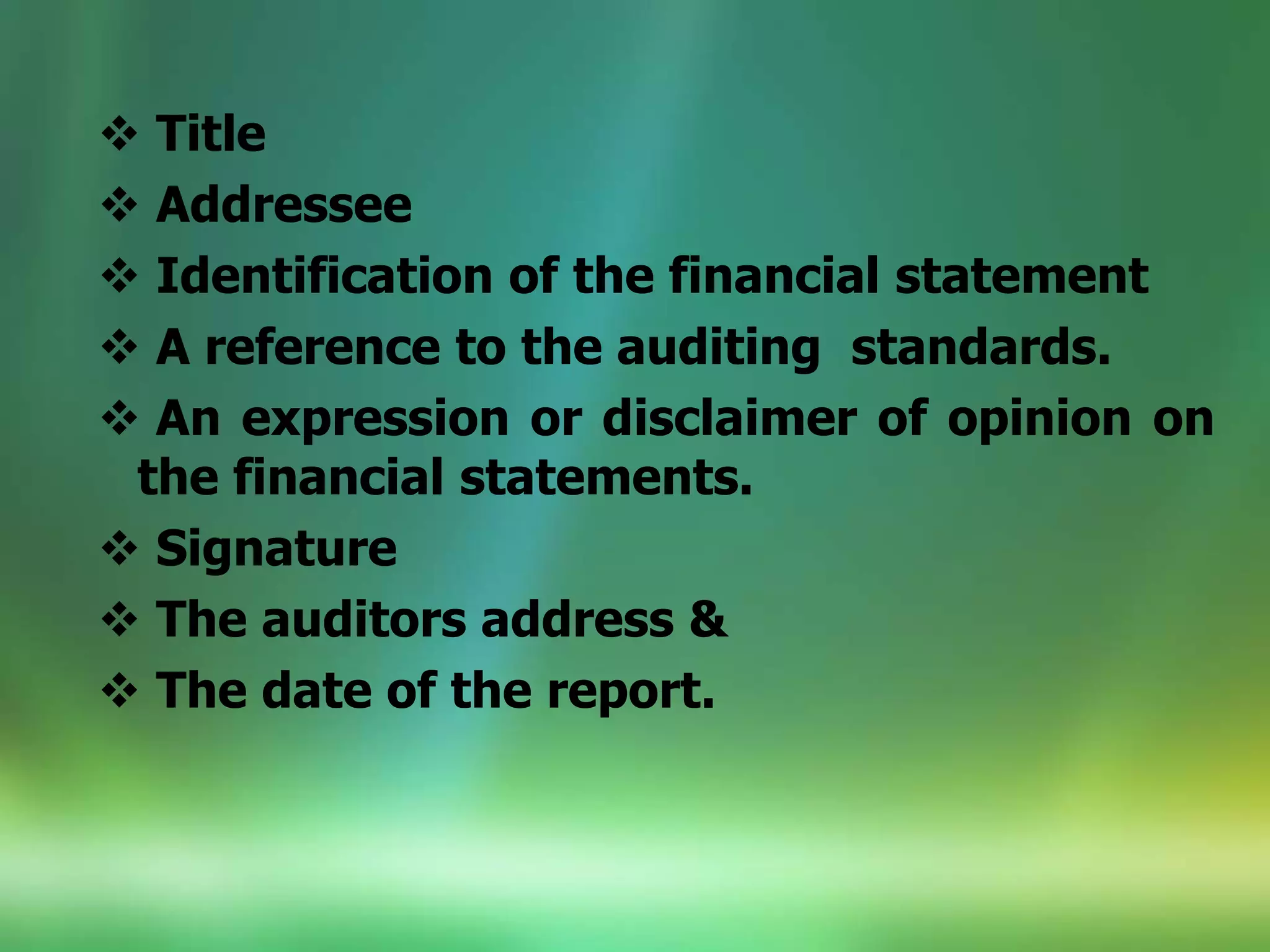  Title
 Addressee
 Identification of the financial statement
 A reference to the auditing standards.
 An expression or disclaimer of opinion on
the financial statements.
 Signature
 The auditors address &
 The date of the report.
 