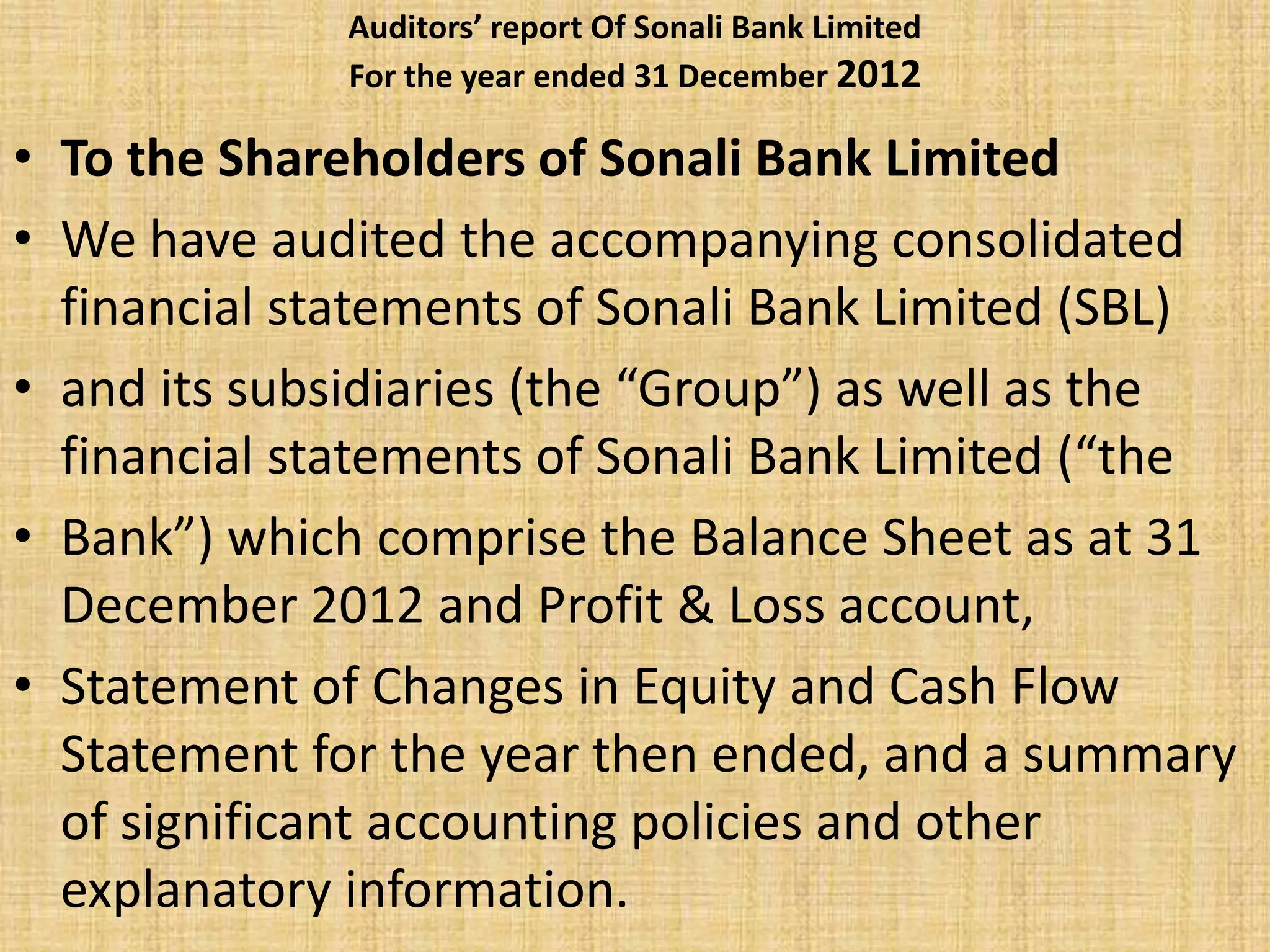 Auditors’ report Of Sonali Bank Limited
For the year ended 31 December 2012
• To the Shareholders of Sonali Bank Limited
• We have audited the accompanying consolidated
financial statements of Sonali Bank Limited (SBL)
• and its subsidiaries (the “Group”) as well as the
financial statements of Sonali Bank Limited (“the
• Bank”) which comprise the Balance Sheet as at 31
December 2012 and Profit & Loss account,
• Statement of Changes in Equity and Cash Flow
Statement for the year then ended, and a summary
of significant accounting policies and other
explanatory information.
 