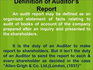 Definition of Auditor’s
Report
An audit report may be defined as an
organized statement of facts relating to
audit of books of account of the company
prepared after an inquiry and presented to
the shareholders.
It is the duty of an Auditor to make
report to shareholders. But it isn’t the duty
of an Auditor to send the report to each &
every shareholder as decided in the case
“Allen Grlgh & Co. Ltd.(London, (1931)”
 