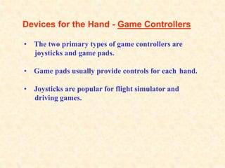 Devices for the Hand - Game Controllers
• The two primary types of game controllers are
joysticks and game pads.
• Game pads usually provide controls for each hand.
• Joysticks are popular for flight simulator and
driving games.
 