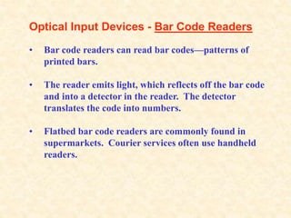 Optical Input Devices - Bar Code Readers
• Bar code readers can read bar codes—patterns of
printed bars.
• The reader emits light, which reflects off the bar code
and into a detector in the reader. The detector
translates the code into numbers.
• Flatbed bar code readers are commonly found in
supermarkets. Courier services often use handheld
readers.
 