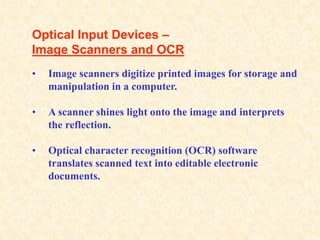 Optical Input Devices –
Image Scanners and OCR
• Image scanners digitize printed images for storage and
manipulation in a computer.
• A scanner shines light onto the image and interprets
the reflection.
• Optical character recognition (OCR) software
translates scanned text into editable electronic
documents.
 
