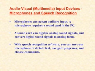 Audio-Visual (Multimedia) Input Devices -
Microphones and Speech Recognition
• Microphones can accept auditory input. A
microphone requires a sound card in the PC.
• A sound card can digitize analog sound signals, and
convert digital sound signals to analog form.
• With speech recognition software, you can use your
microphone to dictate text, navigate programs, and
choose commands.
 