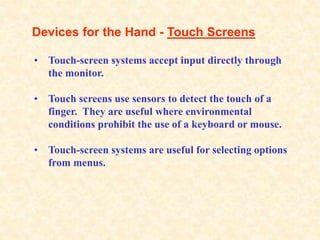 Devices for the Hand - Touch Screens
• Touch-screen systems accept input directly through
the monitor.
• Touch screens use sensors to detect the touch of a
finger. They are useful where environmental
conditions prohibit the use of a keyboard or mouse.
• Touch-screen systems are useful for selecting options
from menus.
 