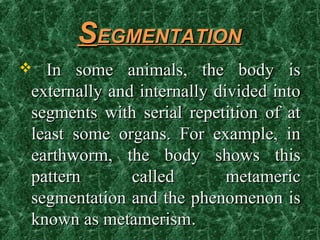 SSEGMENTATIONEGMENTATION
 In some animals, the body isIn some animals, the body is
externally and internally divided intoexternally and internally divided into
segments with serial repetition of atsegments with serial repetition of at
least some organs. For example, inleast some organs. For example, in
earthworm, the body shows thisearthworm, the body shows this
pattern called metamericpattern called metameric
segmentation and the phenomenon issegmentation and the phenomenon is
known as metamerismknown as metamerism..
 