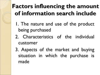Factors influencing the amount
 of information search include
 1. The nature and use of the product
   being purchased
 2. Characteristics of the individual
   customer
 3. Aspects of the market and buying
   situation in which the purchase is
   made
 