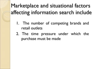 Marketplace and situational factors
affecting information search include
  1. The number of competing brands and
     retail outlets
  2. The time pressure under which the
     purchase must be made
 