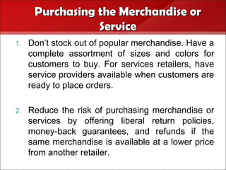 Purchasing the Merchandise or
                 Service
1.   Don’t stock out of popular merchandise. Have a
     complete assortment of sizes and colors for
     customers to buy. For services retailers, have
     service providers available when customers are
     ready to place orders.

2.   Reduce the risk of purchasing merchandise or
     services by offering liberal return policies,
     money-back guarantees, and refunds if the
     same merchandise is available at a lower price
     from another retailer.
 