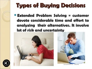 Types of Buying Decisions
Extended     Problem Solving = customer
 devote considerable time and effort to
 analyzing their alternatives. It involve
 lot of risk and uncertainty
 