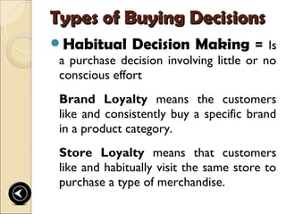 Types of Buying Decisions
Habitual Decision Making = Is
 a purchase decision involving little or no
 conscious effort
 Brand Loyalty means the customers
 like and consistently buy a specific brand
 in a product category.
 Store Loyalty means that customers
 like and habitually visit the same store to
 purchase a type of merchandise.
 