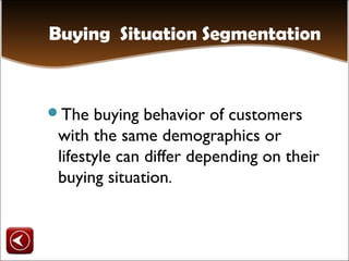 Buying Situation Segmentation


The   buying behavior of customers
 with the same demographics or
 lifestyle can differ depending on their
 buying situation.
 