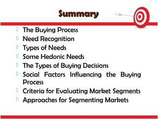 Summary
   The Buying Process
   Need Recognition
   Types of Needs
   Some Hedonic Needs
   The Types of Buying Decisions
   Social Factors Influencing the Buying
    Process
   Criteria for Evaluating Market Segments
   Approaches for Segmenting Markets
 