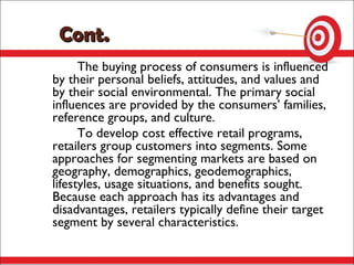 Cont.
      The buying process of consumers is influenced
by their personal beliefs, attitudes, and values and
by their social environmental. The primary social
influences are provided by the consumers’ families,
reference groups, and culture.
      To develop cost effective retail programs,
retailers group customers into segments. Some
approaches for segmenting markets are based on
geography, demographics, geodemographics,
lifestyles, usage situations, and benefits sought.
Because each approach has its advantages and
disadvantages, retailers typically define their target
segment by several characteristics.
 
