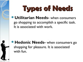 Types of Needs
Utilitarian    Needs- when consumers
 go shopping to accomplish a specific task.
 It is associated with work.



Hedonic     Needs- when consumers go
 shopping for pleasure. It is associated
 with fun.
 