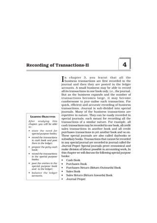 Recording of Transactions-II                                                   4

                            I  n chapter 3, you lear nt that all the
                               business transactions are first recorded in the
                            journal and then they are posted in the ledger
                            accounts. A small business may be able to record
                            all its transactions in one book only, i.e., the journal.
                            But as the business expands and the number of
                            transactions becomes large, it may become
                            cumbersome to jour-nalise each transaction. For
                            quick, efficient and accurate recording of business
                            transactions, Journal is sub-divided into special
                            journals. Many of the business transactions are
                            repetitive in nature. They can be easily recorded in
 LEARNING OBJECTIVES
                            special journals, each meant for recording all the
After studying this         transactions of a similar nature. For example, all
chapter, you will be able
                            cash transactions may be recorded in one book, all credit
to :
                            sales transactions in another book and all credit
• state the need for
  special purpose books;
                            purchases transactions in yet another book and so on.
                            These special journals are also called daybooks or
• record the transactions
  in cash book and post
                            subsidiary books. Transactions that cannot be recorded
  them in the ledger;       in any special journal are recorded in journal called the
• prepare the petty cash    Journal Proper. Special journals prove economical and
  book;                     make division of labour possible in accounting work. In
• record the transactions   this chapter we will discuss the following special purpose
  in the special purpose    books:
  books;                    • Cash Book
• post the entries in the   • Purchases Book
  special purpose book
  and to the ledger;        • Purchases Return (Return Outwards) Book
• balance the ledger
                            • Sales Book
  accounts.                 • Sales Return (Return Inwards) Book
                            • Journal Proper
 