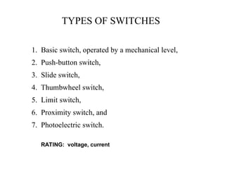TYPES OF SWITCHES
1. Basic switch, operated by a mechanical level,
2. Push-button switch,
3. Slide switch,
4. Thumbwheel switch,
5. Limit switch,
6. Proximity switch, and
7. Photoelectric switch.
RATING: voltage, current
 