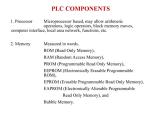 PLC COMPONENTS
1. Processor Microprocessor based, may allow arithmetic
operations, logic operators, block memory moves,
computer interface, local area network, functions, etc.
2. Memory Measured in words.
ROM (Read Only Memory),
RAM (Random Access Memory),
PROM (Programmable Read Only Memory),
EEPROM (Electronically Erasable Programmable
ROM),
EPROM (Erasable Programmable Read Only Memory),
EAPROM (Electronically Alterable Programmable
Read Only Memory), and
Bubble Memory.
 