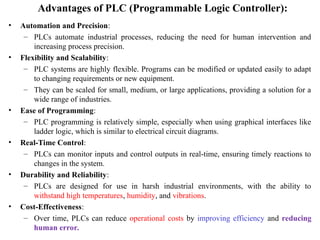 Advantages of PLC (Programmable Logic Controller):
• Automation and Precision:
– PLCs automate industrial processes, reducing the need for human intervention and
increasing process precision.
• Flexibility and Scalability:
– PLC systems are highly flexible. Programs can be modified or updated easily to adapt
to changing requirements or new equipment.
– They can be scaled for small, medium, or large applications, providing a solution for a
wide range of industries.
• Ease of Programming:
– PLC programming is relatively simple, especially when using graphical interfaces like
ladder logic, which is similar to electrical circuit diagrams.
• Real-Time Control:
– PLCs can monitor inputs and control outputs in real-time, ensuring timely reactions to
changes in the system.
• Durability and Reliability:
– PLCs are designed for use in harsh industrial environments, with the ability to
withstand high temperatures, humidity, and vibrations.
• Cost-Effectiveness:
– Over time, PLCs can reduce operational costs by improving efficiency and reducing
human error.
 