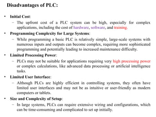 Disadvantages of PLC:
• Initial Cost:
– The upfront cost of a PLC system can be high, especially for complex
applications, including the cost of hardware, software, and training.
• Programming Complexity for Large Systems:
– While programming a basic PLC is relatively simple, large-scale systems with
numerous inputs and outputs can become complex, requiring more sophisticated
programming and potentially leading to increased maintenance difficulty.
• Limited Processing Power:
– PLCs may not be suitable for applications requiring very high processing power
or complex calculations, like advanced data processing or artificial intelligence
tasks.
• Limited User Interface:
– Although PLCs are highly efficient in controlling systems, they often have
limited user interfaces and may not be as intuitive or user-friendly as modern
computers or tablets.
• Size and Complexity of Setup:
– In large systems, PLCs can require extensive wiring and configurations, which
can be time-consuming and complicated to set up initially.
 