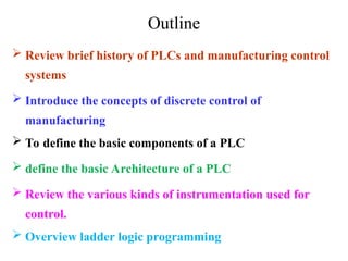 Outline
 Review brief history of PLCs and manufacturing control
systems
 Introduce the concepts of discrete control of
manufacturing
 To define the basic components of a PLC
 define the basic Architecture of a PLC
 Review the various kinds of instrumentation used for
control.
 Overview ladder logic programming
 