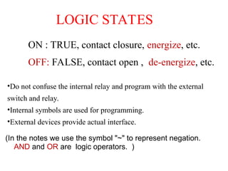 LOGIC STATES
ON : TRUE, contact closure, energize, etc.
OFF: FALSE, contact open , de-energize, etc.
(In the notes we use the symbol "~" to represent negation.
AND and OR are logic operators. )
•Do not confuse the internal relay and program with the external
switch and relay.
•Internal symbols are used for programming.
•External devices provide actual interface.
 