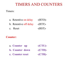 TIMERS AND COUNTERS
Timers:
a. Retentive on delay -(RTO)-
b. Retentive off delay -(RTF)-
c. Reset -(RST)-
Counter:
a. Counter up -(CTU)-
b. Counter down -(CTD)-
c. Counter reset -(CTR)-
 