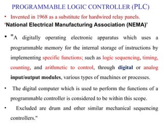 PROGRAMMABLE LOGIC CONTROLLER (PLC)
• Invented in 1968 as a substitute for hardwired relay panels.
‘National Electrical Manufacturing Association (NEMA)’
• "A digitally operating electronic apparatus which uses a
programmable memory for the internal storage of instructions by
implementing specific functions; such as logic sequencing, timing,
counting, and arithmetic to control, through digital or analog
input/output modules, various types of machines or processes.
• The digital computer which is used to perform the functions of a
programmable controller is considered to be within this scope.
• Excluded are drum and other similar mechanical sequencing
controllers."
 