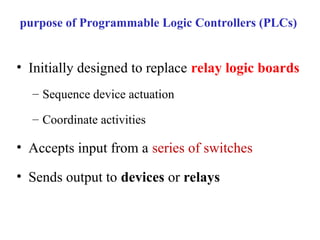 purpose of Programmable Logic Controllers (PLCs)
• Initially designed to replace relay logic boards
– Sequence device actuation
– Coordinate activities
• Accepts input from a series of switches
• Sends output to devices or relays
 