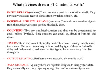 What devices does a PLC interact with?
• INPUT RELAYS-(contacts)These are connected to the outside world. They
physically exist and receive signals from switches, sensors, etc.
• INTERNAL UTILITY RELAYS-(contacts) These do not receive signals
from the outside world nor do they physically exist.
• COUNTERS-.They are simulated counters and they can be programmed to
count pulses. Typically these counters can count up, down or both up and
down.
• TIMERS-These also do not physically exist. They come in many varieties and
increments. The most common type is an on-delay type. Others include off-
delay and both retentive and non-retentive types. Increments vary from 1ms
through 1s.
• OUTPUT RELAYS-(coils)These are connected to the outside world.
DATA STORAGE-Typically there are registers assigned to simply store data.
They are usually used as temporary storage for math or data manipulation.
 