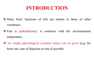 INTRODUCTION
 Many basic functions of fish are similar to those of other
vertebrates.
 Fish is poikilothermy: it conforms with the environmental
temperature.
 No simple physiological constant values can be given (e.g. for
heart rate, rate of digestion or rate of growth).
 