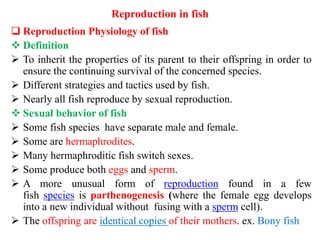 Reproduction in fish
 Reproduction Physiology of fish
 Definition
 To inherit the properties of its parent to their offspring in order to
ensure the continuing survival of the concerned species.
 Different strategies and tactics used by fish.
 Nearly all fish reproduce by sexual reproduction.
 Sexual behavior of fish
 Some fish species have separate male and female.
 Some are hermaphrodites.
 Many hermaphroditic fish switch sexes.
 Some produce both eggs and sperm.
 A more unusual form of reproduction found in a few
fish species is parthenogenesis (where the female egg develops
into a new individual without fusing with a sperm cell).
 The offspring are identical copies of their mothers. ex. Bony fish
 