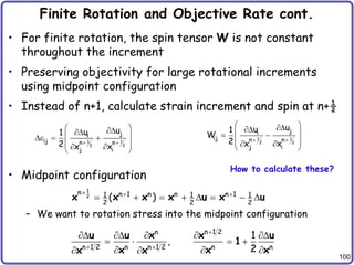 100
Finite Rotation and Objective Rate cont.
• For finite rotation, the spin tensor W is not constant
throughout the increment
• Preserving objectivity for large rotational increments
using midpoint configuration
• Instead of n+1, calculate strain increment and spin at n+½
• Midpoint configuration
– We want to rotation stress into the midpoint configuration
1 1
2 2
j
i
ij n n
j i
u
u
1
2 x x
 
 


 
e  
 
 
 
1 1
2 2
j
i
ij n n
j i
u
u
1
W
2 x x
 
 


 
 
 
 
 
1
2
n n 1 n n n 1
1 1 1
2 2 2
( )
  
       
x x x x u x u
How to calculate these?
n 1 2
n
n 1 2 n n 1 2 n n
1
,
2

 
    
   
  
 
u u x x u
1
x x x
x x
 